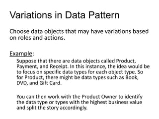 Variations in Data Pattern
Choose data objects that may have variations based
on roles and actions.
Example:
Suppose that there are data objects called Product,
Payment, and Receipt. In this instance, the idea would be
to focus on specific data types for each object type. So
for Product, there might be data types such as Book,
DVD, and Gift Card.
You can then work with the Product Owner to identify
the data type or types with the highest business value
and split the story accordingly.
 