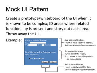 Mock UI Pattern
Create a pretotype/whiteboard of the UI when it
is known to be complex; ID areas where related
functionality is present and story out each area.
Throw away the UI.
Example: Enter a Valid Address:
Street:
City: State: Zipcode:
Find House Value Comparisons:
Select search radius:
5km 10km 25km
Go
Reset
As a potential lendee,
I want to have a correct address,
So that my comparisons are correct.
As a potential lendee,
I want to set the region,
So I can see potential impacts to
my comparisons.
As a potential lendee,
I want to easily reset the data,
So I can easily change comparisons.
 