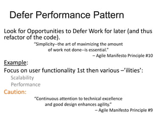 Defer Performance Pattern
Look for Opportunities to Defer Work for later (and thus
refactor of the code).
“Simplicity--the art of maximizing the amount
of work not done--is essential.”
– Agile Manifesto Principle #10
Example:
Focus on user functionality 1st then various –’ilities’:
Scalability
Performance
Caution:
“Continuous attention to technical excellence
and good design enhances agility.”
– Agile Manifesto Principle #9
 