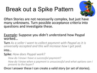 Break out a Spike Pattern
Often Stories are not necessarily complex, but just have
many unknowns. Turn possible acceptance criteria into
questions and investigate these.
Example: Suppose you didn’t understand how Paypal
worked…
Turn As a seller I want to collect payment with Paypal as it is
universally accepted and this will increase how I get paid.
into…
Spike: How does Paypal work?
How do I know I have a successful payment?
How do I know when a payment is unsuccessful and what options can I
present to the buyer?
Once I answer these I can create a valid story (or set of stories).
 