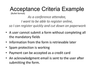 Acceptance Criteria Example
• A user cannot submit a form without completing all
the mandatory fields
• Information from the form is retrievable later
• Spam protection is working
• Payment can be accepted as a credit card
• An acknowledgment email is sent to the user after
submitting the form.
As a conference attendee,
I want to be able to register online,
so I can register quickly and cut down on paperwork
(Bullet format)
 