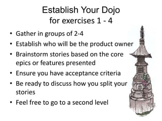 Establish Your Dojo
for exercises 1 - 4
• Gather in groups of 2-4
• Establish who will be the product owner
• Brainstorm stories based on the core
epics or features presented
• Ensure you have acceptance criteria
• Be ready to discuss how you split your
stories
• Feel free to go to a second level
 