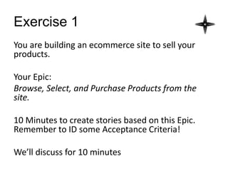Exercise 1
You are building an ecommerce site to sell your
products.
Your Epic:
Browse, Select, and Purchase Products from the
site.
10 Minutes to create stories based on this Epic.
Remember to ID some Acceptance Criteria!
We’ll discuss for 10 minutes
 