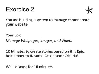 Exercise 2
You are building a system to manage content onto
your website.
Your Epic:
Manage Webpages, Images, and Video.
10 Minutes to create stories based on this Epic.
Remember to ID some Acceptance Criteria!
We’ll discuss for 10 minutes
 