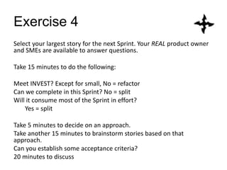 Exercise 4
Select your largest story for the next Sprint. Your REAL product owner
and SMEs are available to answer questions.
Take 15 minutes to do the following:
Meet INVEST? Except for small, No = refactor
Can we complete in this Sprint? No = split
Will it consume most of the Sprint in effort?
Yes = split
Take 5 minutes to decide on an approach.
Take another 15 minutes to brainstorm stories based on that
approach.
Can you establish some acceptance criteria?
20 minutes to discuss
 