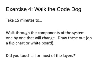 Exercise 4: Walk the Code Dog
Take 15 minutes to…
Walk through the components of the system
one by one that will change. Draw these out (on
a flip chart or white board).
Did you touch all or most of the layers?
 