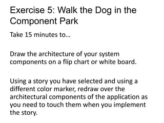 Exercise 5: Walk the Dog in the
Component Park
Take 15 minutes to…
Draw the architecture of your system
components on a flip chart or white board.
Using a story you have selected and using a
different color marker, redraw over the
architectural components of the application as
you need to touch them when you implement
the story.
 
