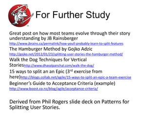For Further Study
Great post on how most teams evolve through their story
understanding by JB Rainsberger
http://www.jbrains.ca/permalink/how-youll-probably-learn-to-split-features
The Hamburger Method by Gojko Adzic
http://gojko.net/2012/01/23/splitting-user-stories-the-hamburger-method/
Walk the Dog Techniques for Vertical
Storieshttp://www.dhavalpanchal.com/walk-the-dog/
15 ways to split an an Epic (3rd exercise from
here)http://blogs.collab.net/agile/15-ways-to-split-an-epic-a-team-exercise
Beginner’s Guide to Acceptance Criteria (example)
http://www.boost.co.nz/blog/agile/acceptance-criteria/
Derived from Phil Rogers slide deck on Patterns for
Splitting User Stories.
 