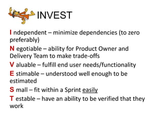 INVEST
I ndependent – minimize dependencies (to zero
preferably)
N egotiable – ability for Product Owner and
Delivery Team to make trade-offs
V aluable – fulfill end user needs/functionality
E stimable – understood well enough to be
estimated
S mall – fit within a Sprint easily
T estable – have an ability to be verified that they
work
 