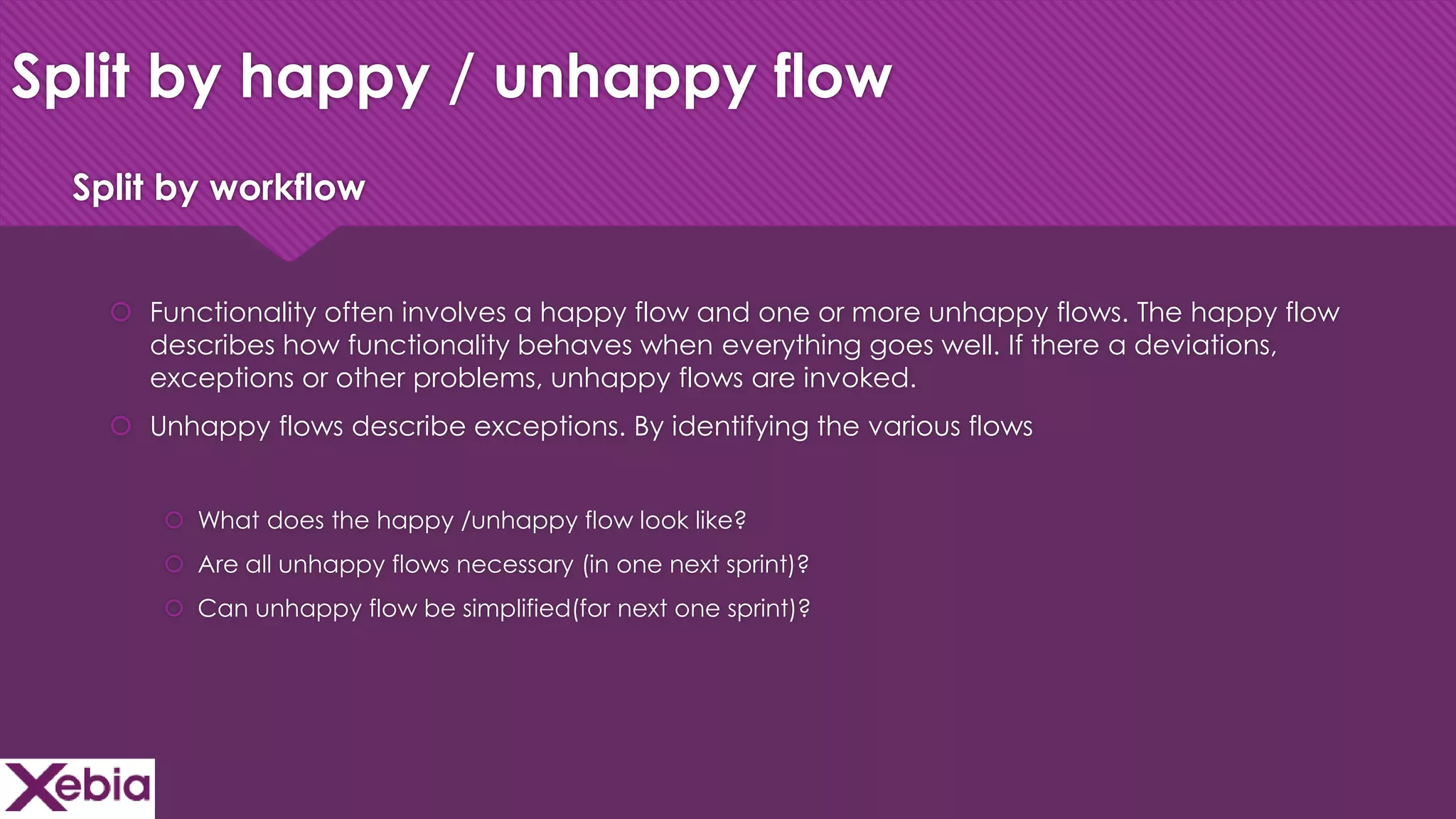 Click to edit Master title style
Split by happy / unhappy flow
 Functionality often involves a happy flow and one or more unhappy flows. The happy flow
describes how functionality behaves when everything goes well. If there a deviations,
exceptions or other problems, unhappy flows are invoked.
 Unhappy flows describe exceptions. By identifying the various flows
 What does the happy /unhappy flow look like?
 Are all unhappy flows necessary (in one next sprint)?
 Can unhappy flow be simplified(for next one sprint)?
Split by workflow
 