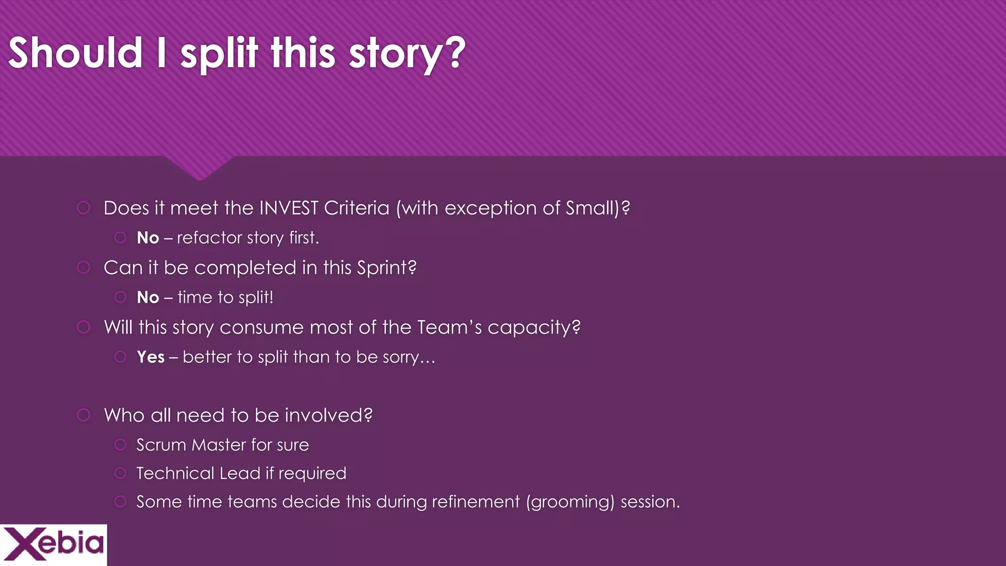 Click to edit Master title style
Should I split this story?
 Does it meet the INVEST Criteria (with exception of Small)?
 No – refactor story first.
 Can it be completed in this Sprint?
 No – time to split!
 Will this story consume most of the Team’s capacity?
 Yes – better to split than to be sorry…
 Who all need to be involved?
 Scrum Master for sure
 Technical Lead if required
 Some time teams decide this during refinement (grooming) session.
 