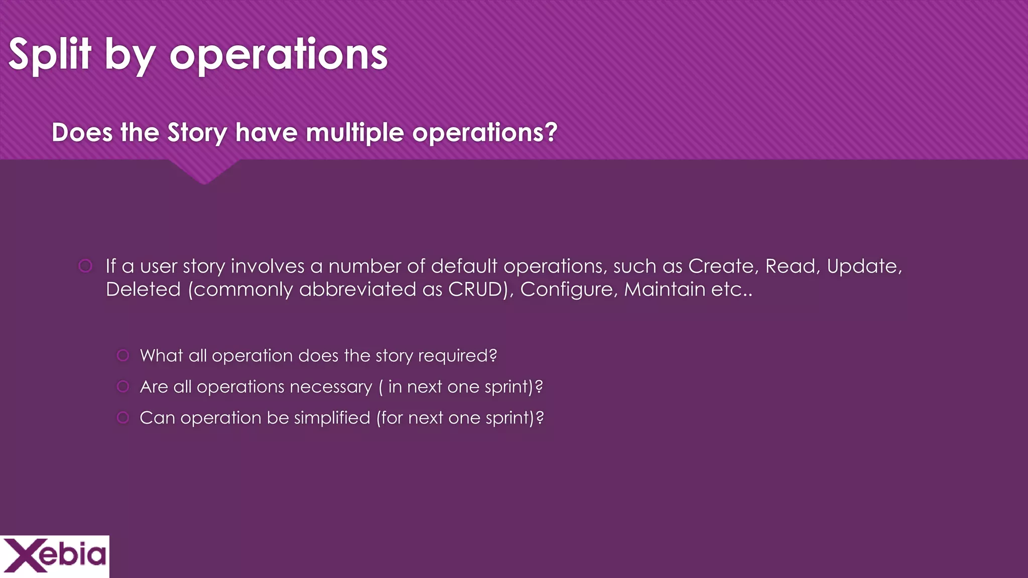 Click to edit Master title style
Split by operations
 If a user story involves a number of default operations, such as Create, Read, Update,
Deleted (commonly abbreviated as CRUD), Configure, Maintain etc..
 What all operation does the story required?
 Are all operations necessary ( in next one sprint)?
 Can operation be simplified (for next one sprint)?
Does the Story have multiple operations?
 