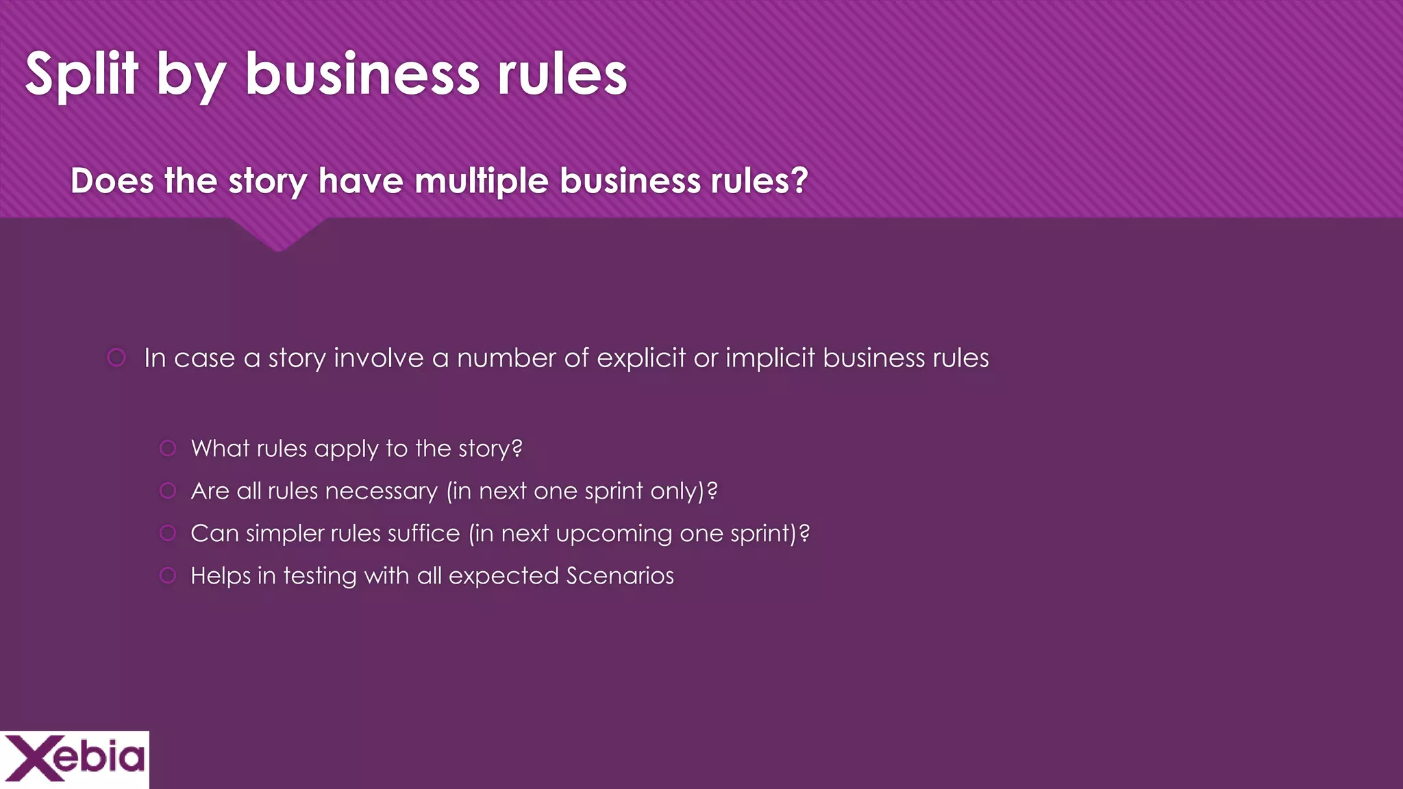 Click to edit Master title style
Split by business rules
 In case a story involve a number of explicit or implicit business rules
 What rules apply to the story?
 Are all rules necessary (in next one sprint only)?
 Can simpler rules suffice (in next upcoming one sprint)?
 Helps in testing with all expected Scenarios
Does the story have multiple business rules?
 