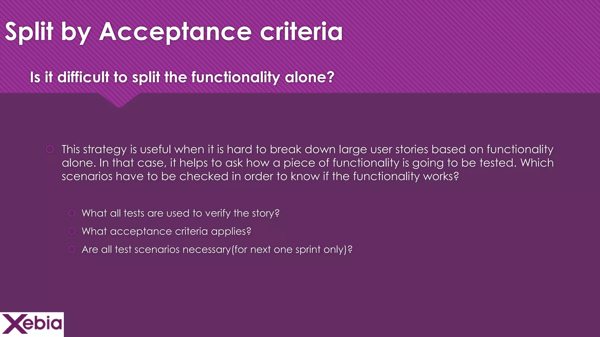 Click to edit Master title style
Split by Acceptance criteria
 This strategy is useful when it is hard to break down large user stories based on functionality
alone. In that case, it helps to ask how a piece of functionality is going to be tested. Which
scenarios have to be checked in order to know if the functionality works?
 What all tests are used to verify the story?
 What acceptance criteria applies?
 Are all test scenarios necessary(for next one sprint only)?
Is it difficult to split the functionality alone?
 