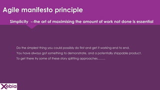 Click to edit Master title style
Agile manifesto principle
 Do the simplest thing you could possibly do first and get it working end to end.
 You have always got something to demonstrate, and a potentially shippable product.
 To get there try some of these story splitting approaches……..
Simplicity --the art of maximising the amount of work not done is essential
 