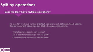 Click to edit Master title style
Split by operations
 If a user story involves a number of default operations, such as Create, Read, Update,
Deleted (commonly abbreviated as CRUD), Configure, Maintain etc..
 What all operation does the story required?
 Are all operations necessary ( in next one sprint)?
 Can operation be simplified (for next one sprint)?
Does the Story have multiple operations?
 
