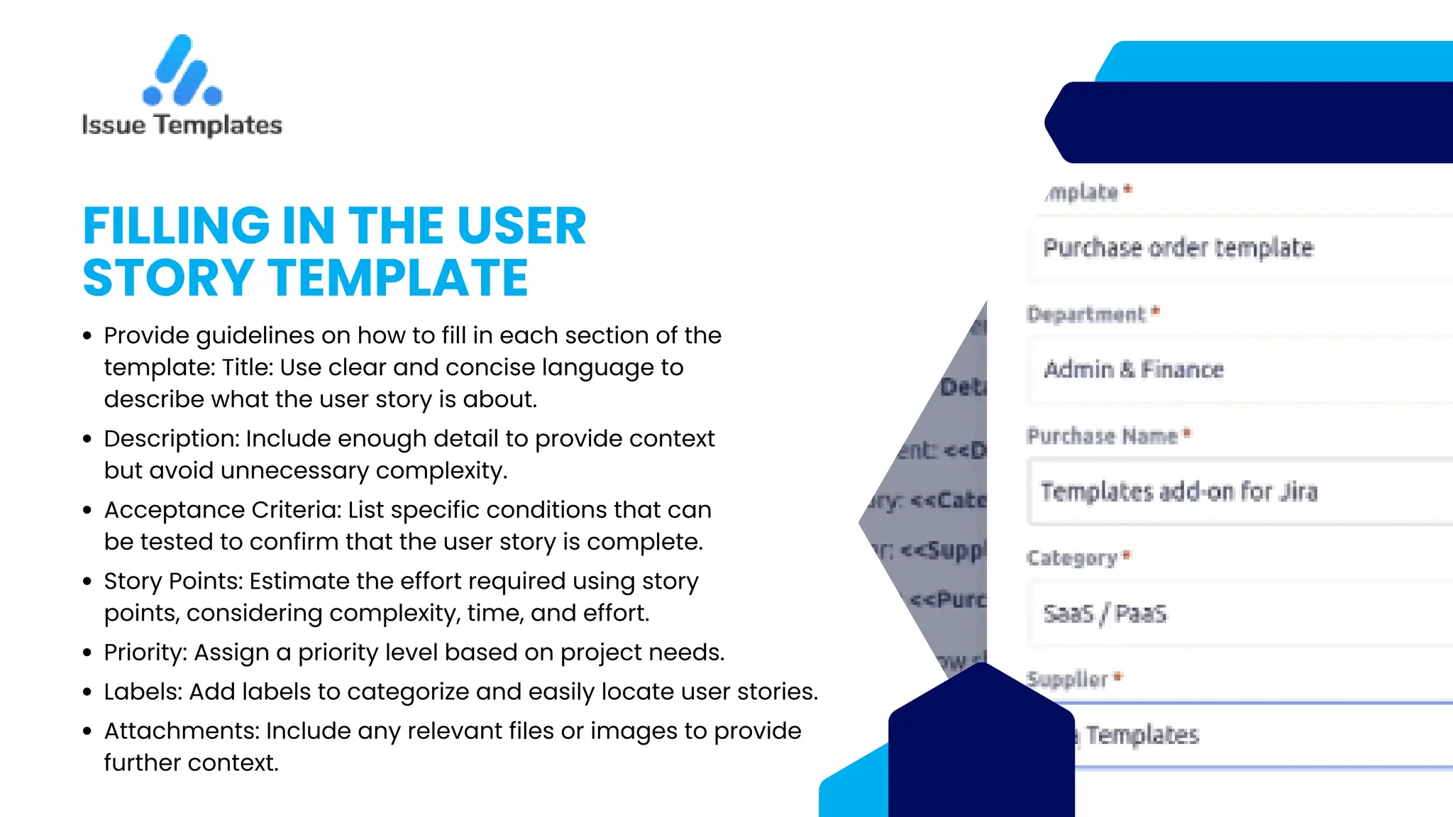 FILLING IN THE USER
STORY TEMPLATE
Provide guidelines on how to fill in each section of the
template: Title: Use clear and concise language to
describe what the user story is about.
Description: Include enough detail to provide context
but avoid unnecessary complexity.
Acceptance Criteria: List specific conditions that can
be tested to confirm that the user story is complete.
Story Points: Estimate the effort required using story
points, considering complexity, time, and effort.
Priority: Assign a priority level based on project needs.
Labels: Add labels to categorize and easily locate user stories.
Attachments: Include any relevant files or images to provide
further context.
 