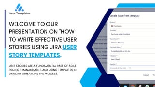 WELCOME TO OUR
PRESENTATION ON "HOW
TO WRITE EFFECTIVE USER
STORIES USING JIRA USER
STORY TEMPLATES.
USER STORIES ARE A FUNDAMENTAL PART OF AGILE
PROJECT MANAGEMENT, AND USING TEMPLATES IN
JIRA CAN STREAMLINE THE PROCESS.
 