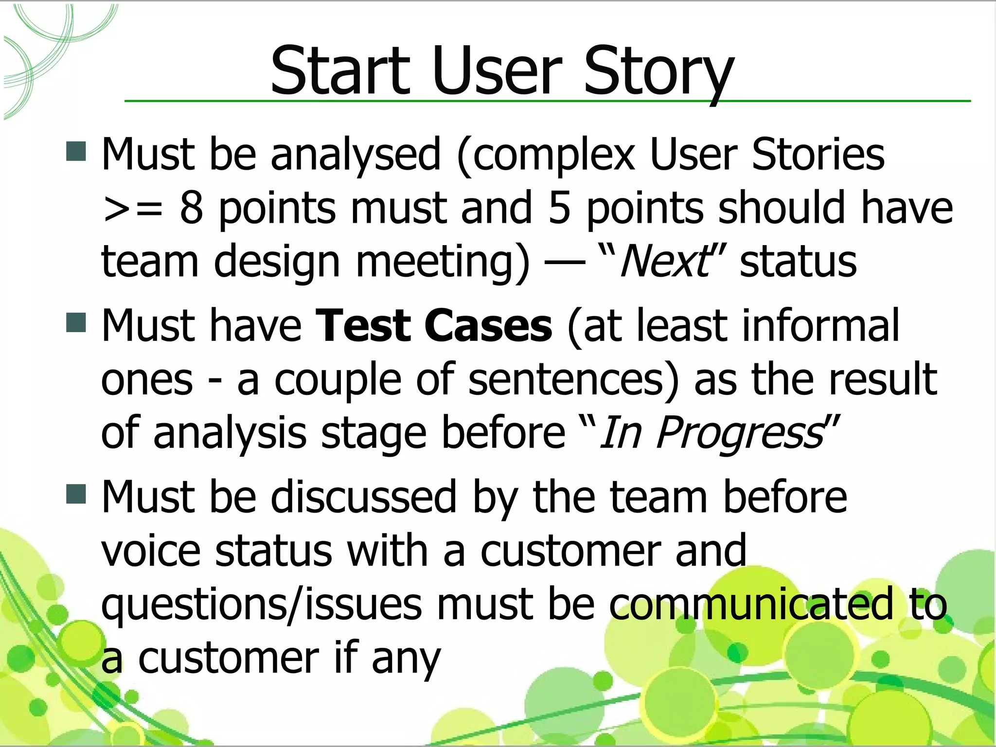 Start User Story
 Must be analysed (complex User Stories
  >= 8 points must and 5 points should have
  team design meeting) — “Next” status
 Must have Test Cases (at least informal
  ones - a couple of sentences) as the result
  of analysis stage before “In Progress”
 Must be discussed by the team before
  voice status with a customer and
  questions/issues must be communicated to
  a customer if any
 