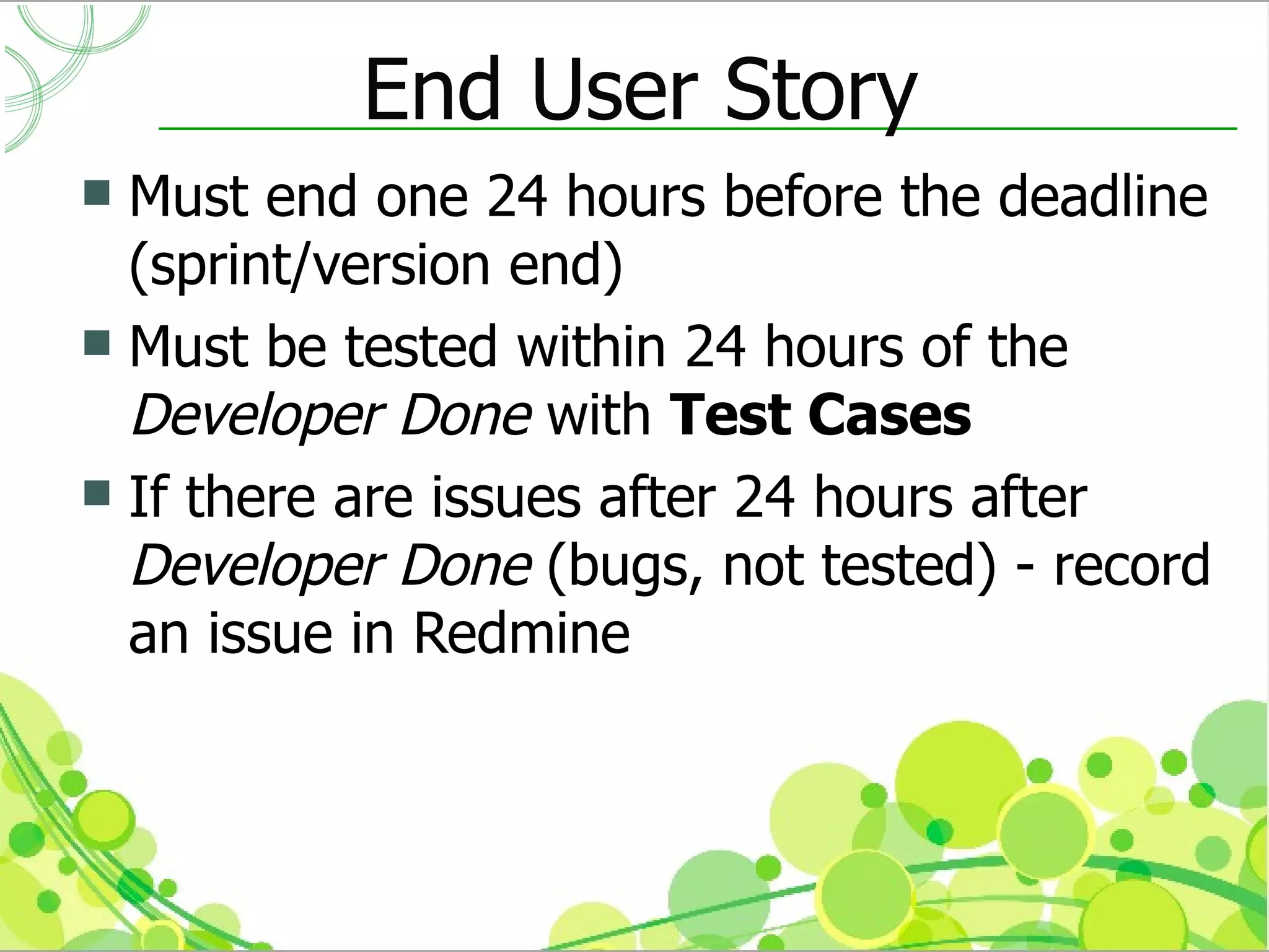 End User Story
 Must end one 24 hours before the deadline
  (sprint/version end)
 Must be tested within 24 hours of the
  Developer Done with Test Cases
 If there are issues after 24 hours after
  Developer Done (bugs, not tested) - record
  an issue in Redmine
 