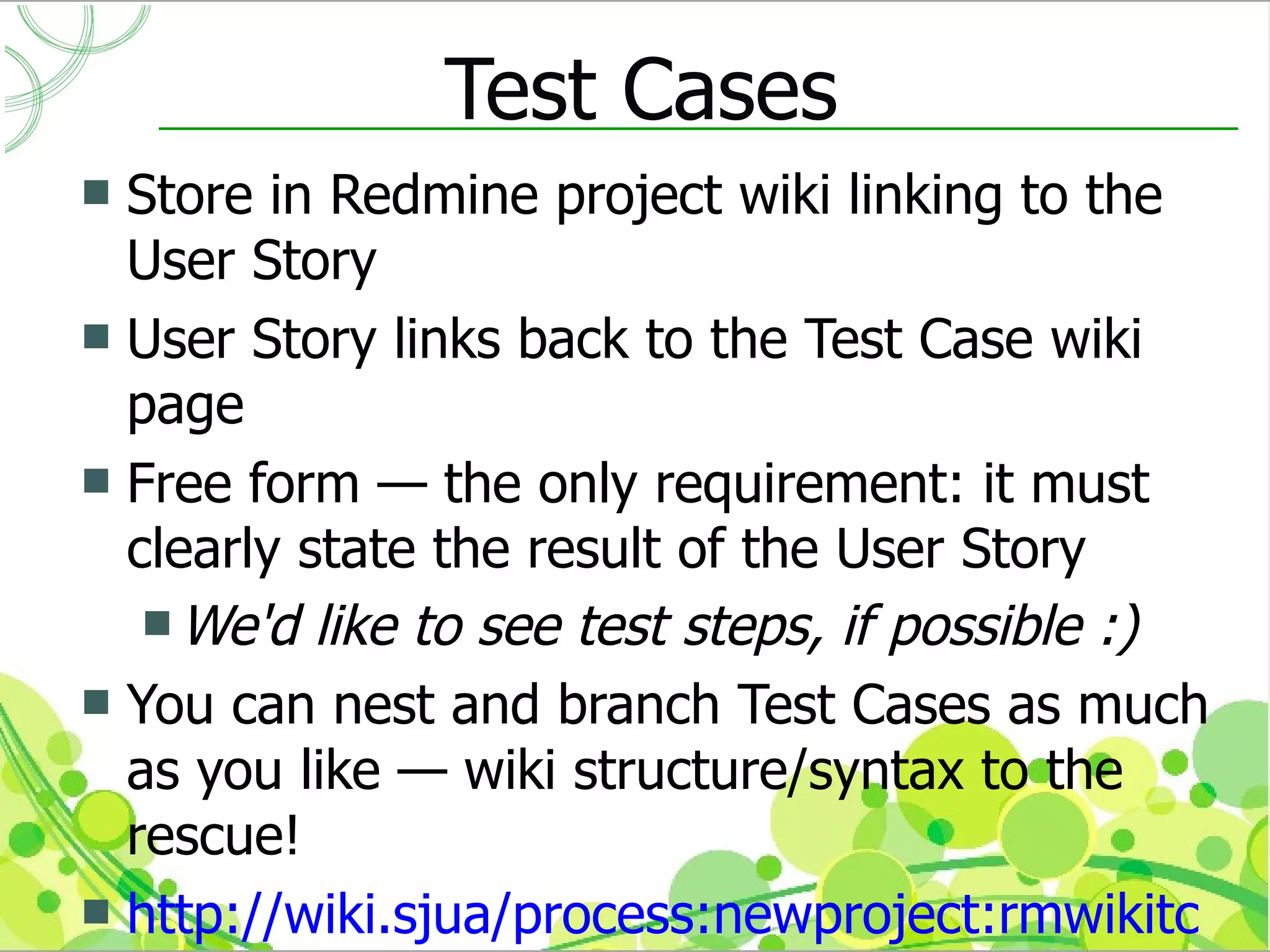 Test Cases
 Store in Redmine project wiki linking to the
  User Story
 User Story links back to the Test Case wiki
  page
 Free form — the only requirement: it must
  clearly state the result of the User Story
    We'd like to see test steps, if possible :)
 You can nest and branch Test Cases as much
  as you like — wiki structure/syntax to the
  rescue!
 http://wiki.sjua/process:newproject:rmwikitc
 