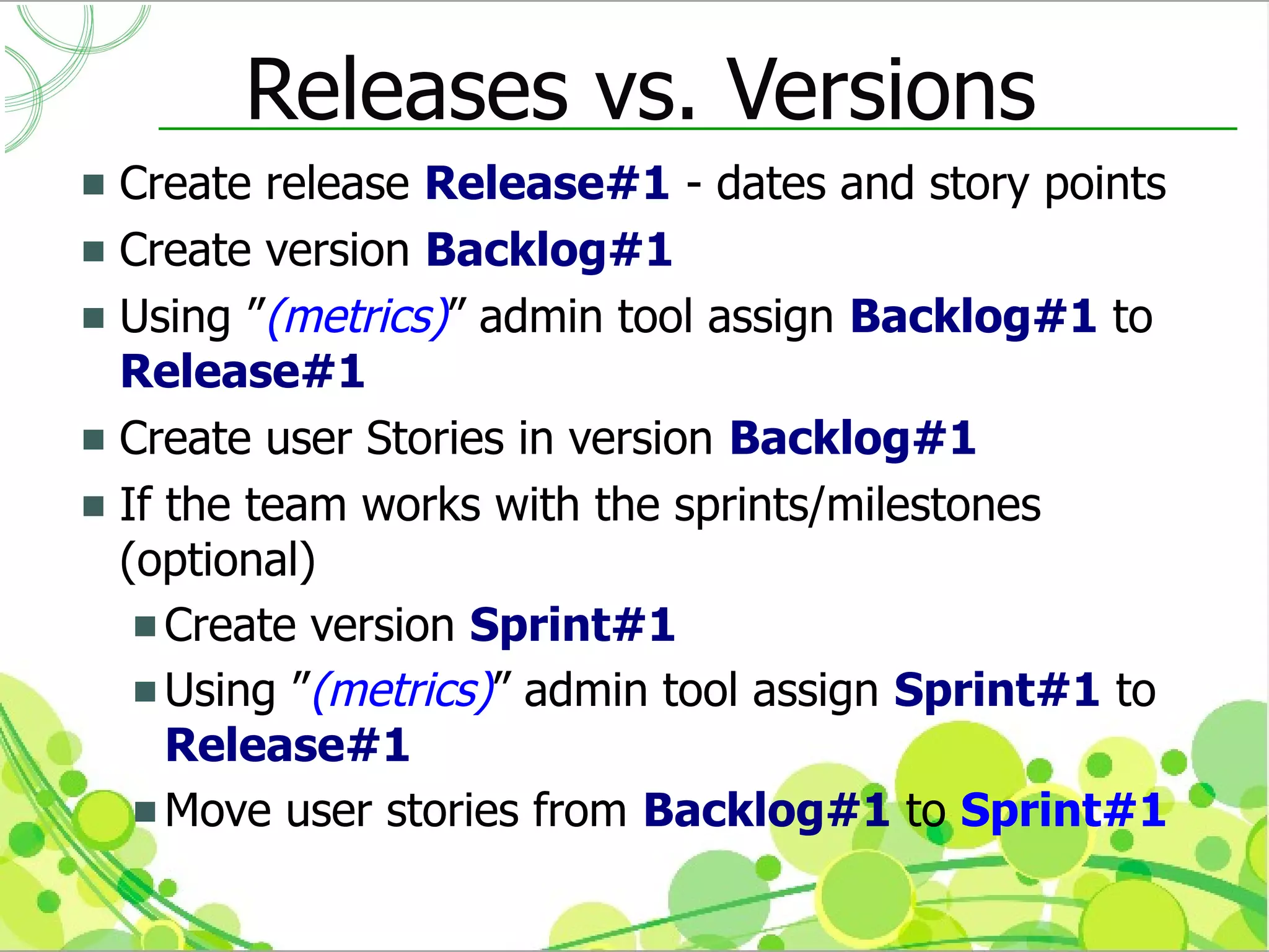 Releases vs. Versions
 Create release Release#1 - dates and story points
 Create version Backlog#1
 Using ”(metrics)” admin tool assign Backlog#1 to
  Release#1
 Create user Stories in version Backlog#1
 If the team works with the sprints/milestones
  (optional)
    Create version Sprint#1
    Using ”(metrics)” admin tool assign Sprint#1 to
     Release#1
    Move user stories from Backlog#1 to Sprint#1
 