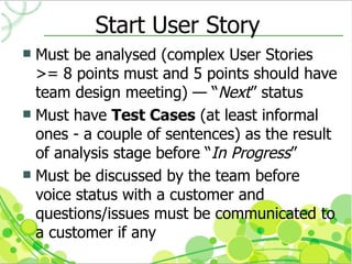 Start User Story
 Must be analysed (complex User Stories
  >= 8 points must and 5 points should have
  team design meeting) — “Next” status
 Must have Test Cases (at least informal
  ones - a couple of sentences) as the result
  of analysis stage before “In Progress”
 Must be discussed by the team before
  voice status with a customer and
  questions/issues must be communicated to
  a customer if any
 