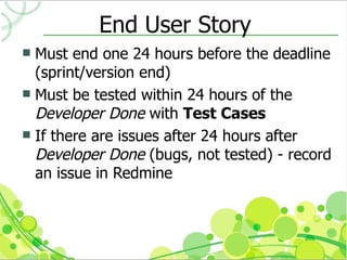 End User Story
 Must end one 24 hours before the deadline
  (sprint/version end)
 Must be tested within 24 hours of the
  Developer Done with Test Cases
 If there are issues after 24 hours after
  Developer Done (bugs, not tested) - record
  an issue in Redmine
 