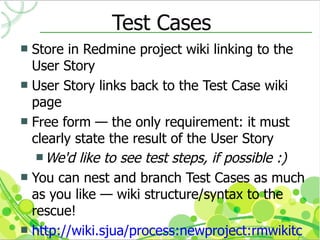 Test Cases
 Store in Redmine project wiki linking to the
  User Story
 User Story links back to the Test Case wiki
  page
 Free form — the only requirement: it must
  clearly state the result of the User Story
    We'd like to see test steps, if possible :)
 You can nest and branch Test Cases as much
  as you like — wiki structure/syntax to the
  rescue!
 http://wiki.sjua/process:newproject:rmwikitc
 