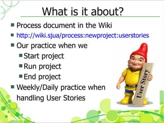 What is it about?
   Process document in the Wiki
   http://wiki.sjua/process:newproject:userstories
 Our practice when we
    Start project
    Run project
    End project
 Weekly/Daily practice when

  handling User Stories
 