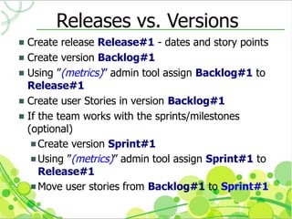 Releases vs. Versions
 Create release Release#1 - dates and story points
 Create version Backlog#1
 Using ”(metrics)” admin tool assign Backlog#1 to
  Release#1
 Create user Stories in version Backlog#1
 If the team works with the sprints/milestones
  (optional)
    Create version Sprint#1
    Using ”(metrics)” admin tool assign Sprint#1 to
     Release#1
    Move user stories from Backlog#1 to Sprint#1
 