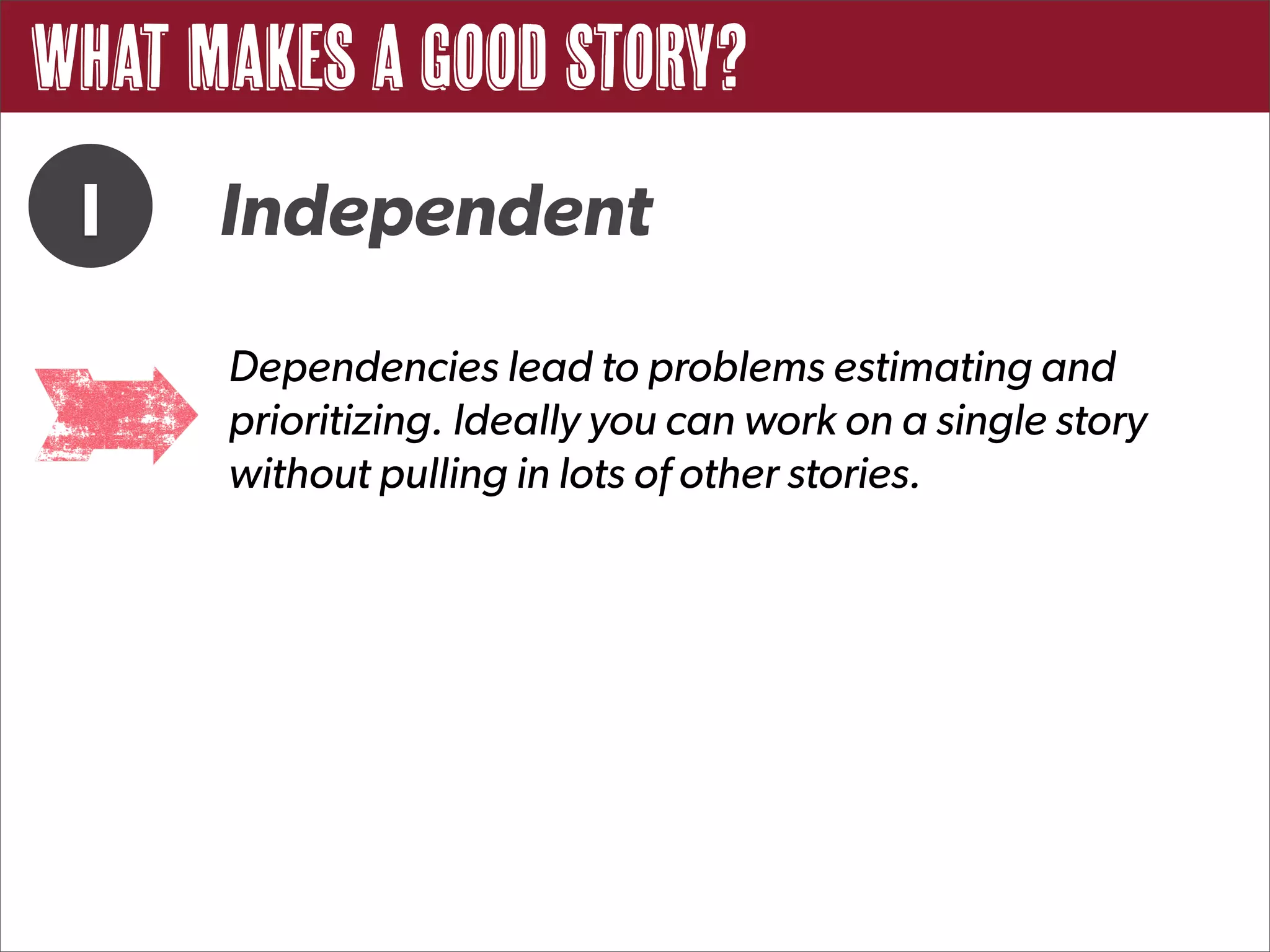 What Makes a Good Story?
 I    Independent
      Dependencies lead to problems estimating and
      prioritizing. Ideally you can work on a single story
      without pulling in lots of other stories.
 