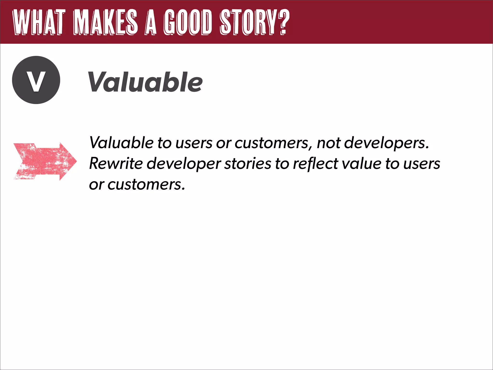 What Makes a Good Story?
 V    Valuable
      Valuable to users or customers, not developers.
      Rewrite developer stories to reflect value to users
      or customers.
 