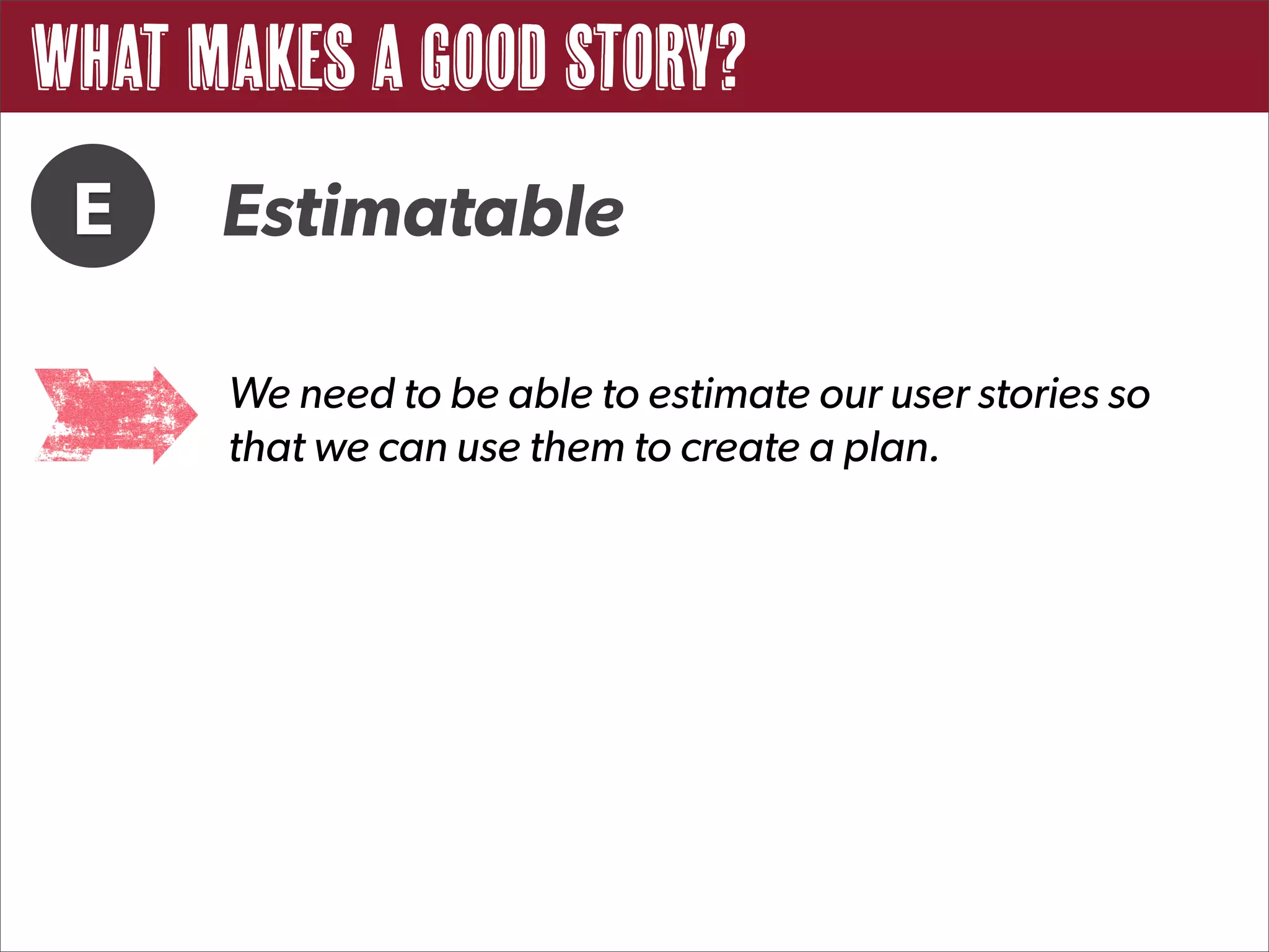 What Makes a Good Story?
 E    Estimatable

      We need to be able to estimate our user stories so
      that we can use them to create a plan.
 