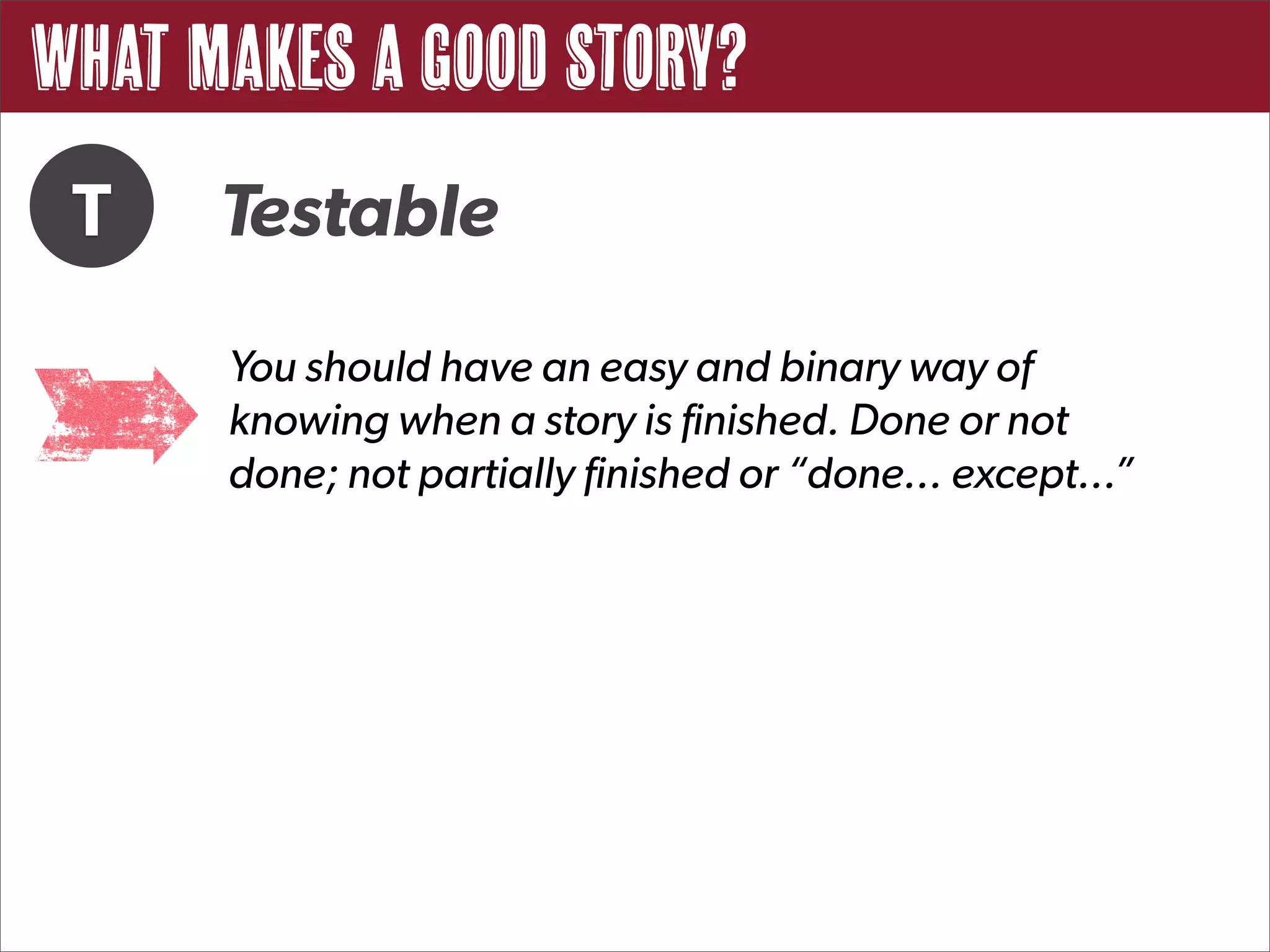 What Makes a Good Story?
 T    Testable
      You should have an easy and binary way of
      knowing when a story is finished. Done or not
      done; not partially finished or “done... except...”
 