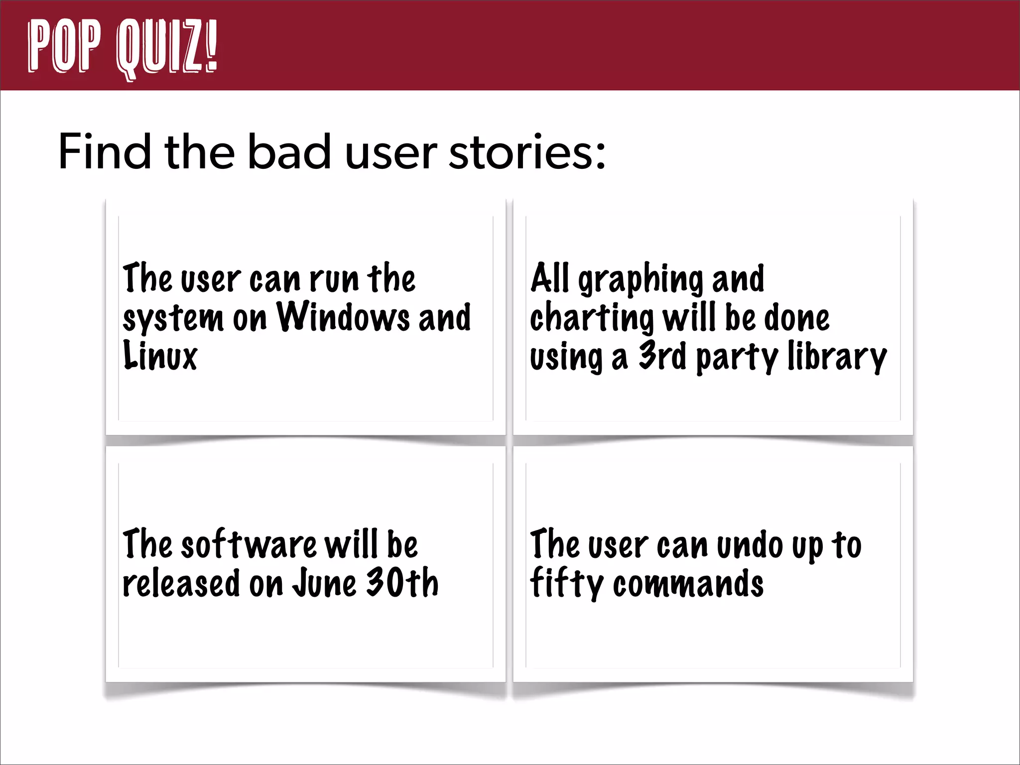 POP QUIZ!
 Find the bad user stories:

    The user can run the    All graphing and
    system on Windows and   charting will be done
    Linux                   using a 3rd party library




    The soft ware will be   The user can undo up to
    released on June 30th   fifty commands
 