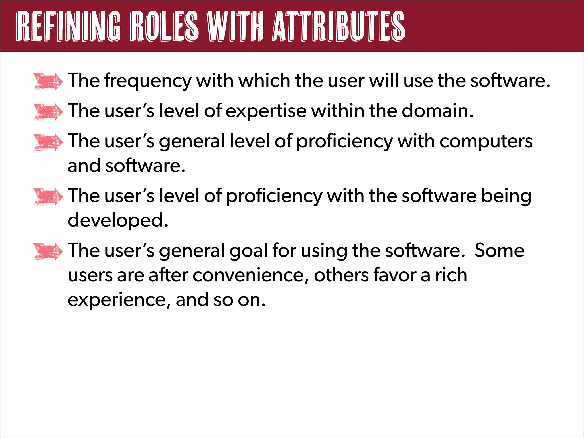 Refining Roles with Attributes
   The frequency with which the user will use the software.
   The user’s level of expertise within the domain.
   The user’s general level of proficiency with computers
   and software.
   The user’s level of proficiency with the software being
   developed.
   The user’s general goal for using the software. Some
   users are after convenience, others favor a rich
   experience, and so on.
 