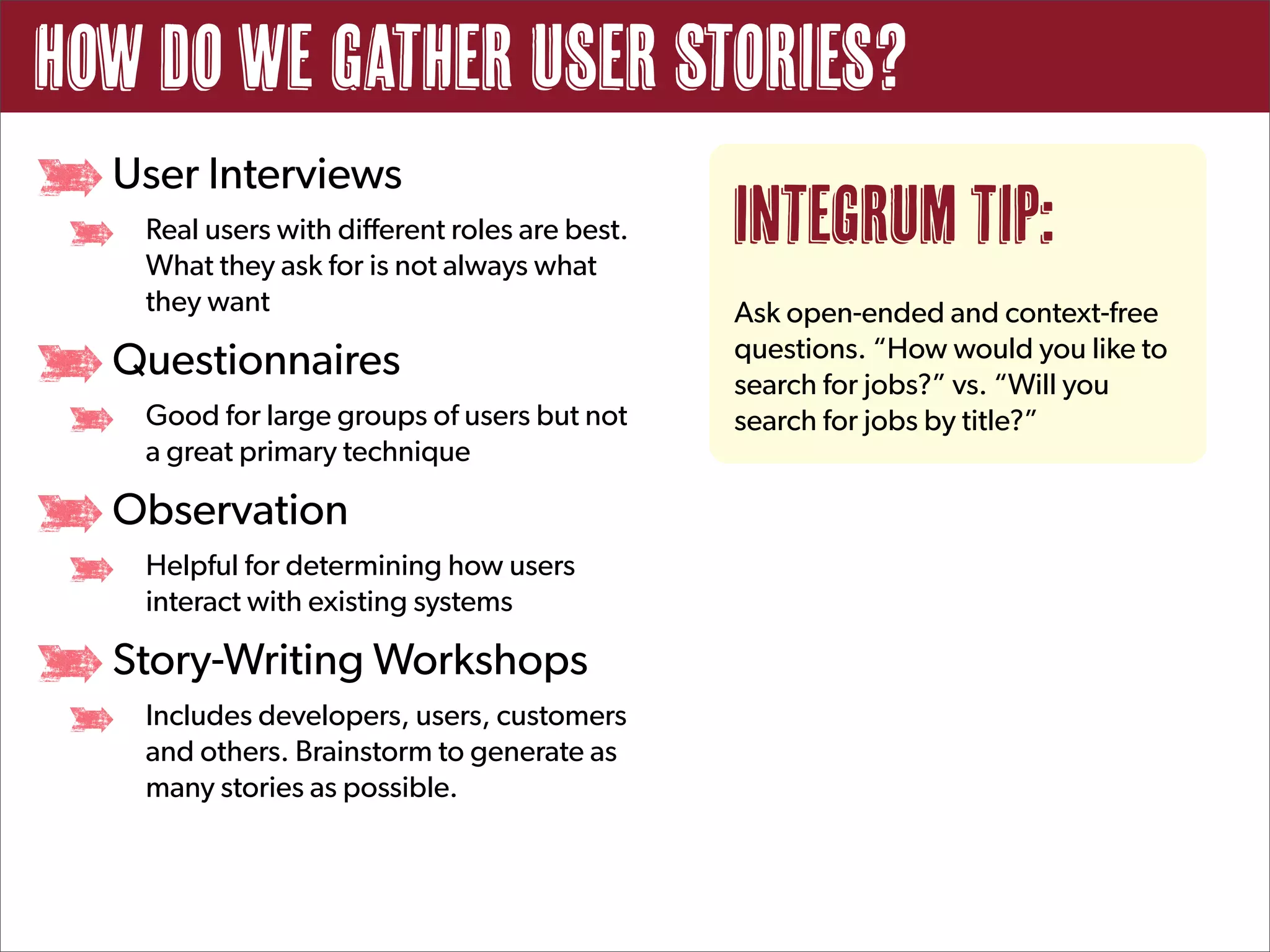How do we gather user stories?
  User Interviews
   Real users with different roles are best.
   What they ask for is not always what
                                               Integrum Tip:
   they want                                   Ask open-ended and context-free
                                               questions. “How would you like to
  Questionnaires                               search for jobs?” vs. “Will you
   Good for large groups of users but not      search for jobs by title?”
   a great primary technique

  Observation
   Helpful for determining how users
   interact with existing systems

  Story-Writing Workshops
   Includes developers, users, customers
   and others. Brainstorm to generate as
   many stories as possible.
 