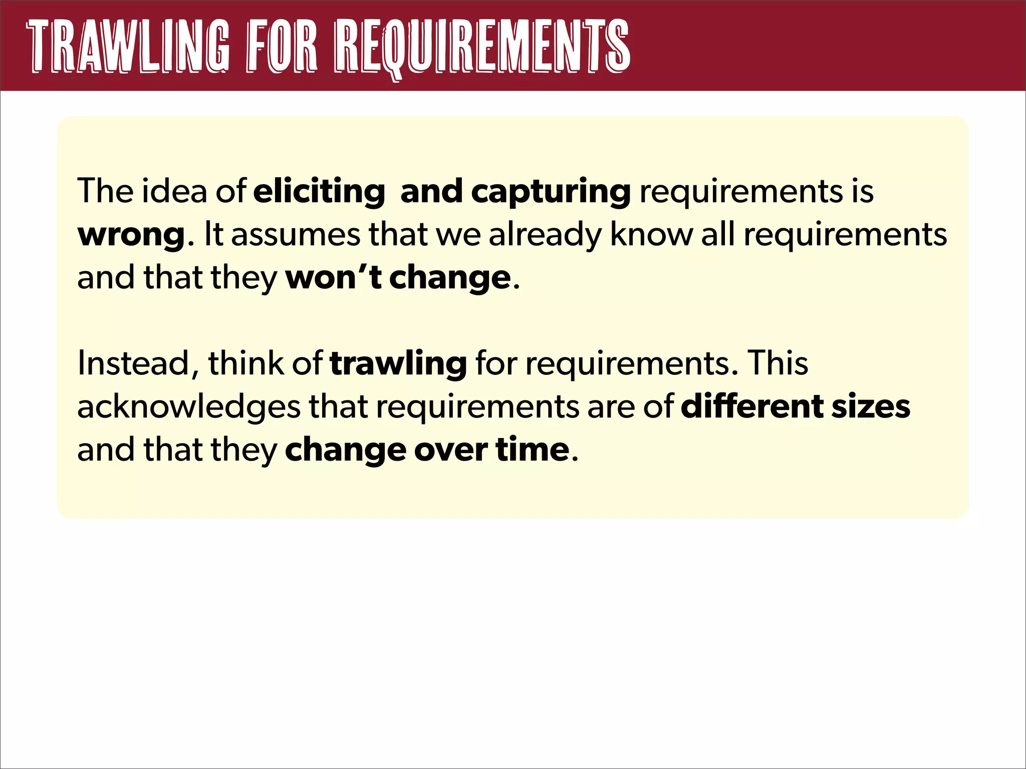 Trawling for Requirements
  The idea of eliciting and capturing requirements is
  wrong. It assumes that we already know all requirements
  and that they won’t change.

  Instead, think of trawling for requirements. This
  acknowledges that requirements are of different sizes
  and that they change over time.
 