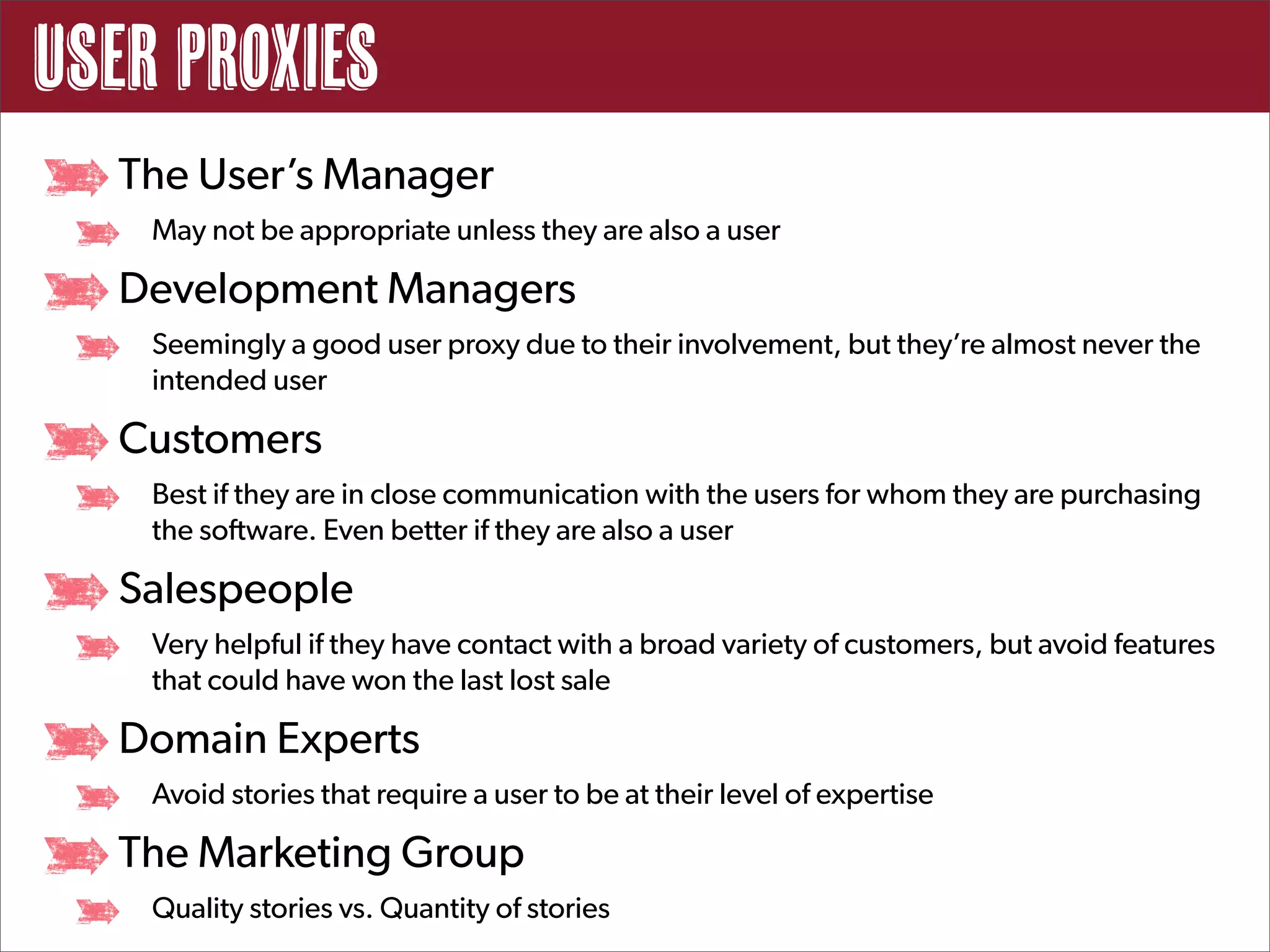 User Proxies
  The User’s Manager
    May not be appropriate unless they are also a user

  Development Managers
    Seemingly a good user proxy due to their involvement, but they’re almost never the
    intended user

  Customers
    Best if they are in close communication with the users for whom they are purchasing
    the software. Even better if they are also a user

  Salespeople
    Very helpful if they have contact with a broad variety of customers, but avoid features
    that could have won the last lost sale

  Domain Experts
    Avoid stories that require a user to be at their level of expertise

  The Marketing Group
    Quality stories vs. Quantity of stories
 