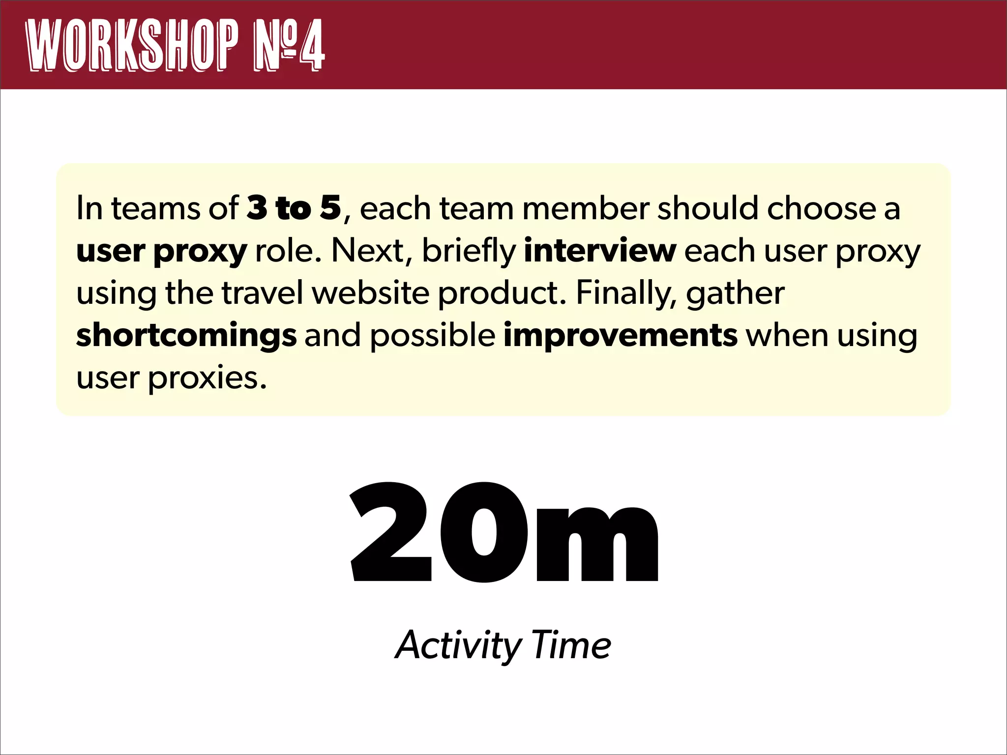 Workshop #4

 In teams of 3 to 5, each team member should choose a
 user proxy role. Next, briefly interview each user proxy
 using the travel website product. Finally, gather
 shortcomings and possible improvements when using
 user proxies.




                  20m
                      Activity Time
 