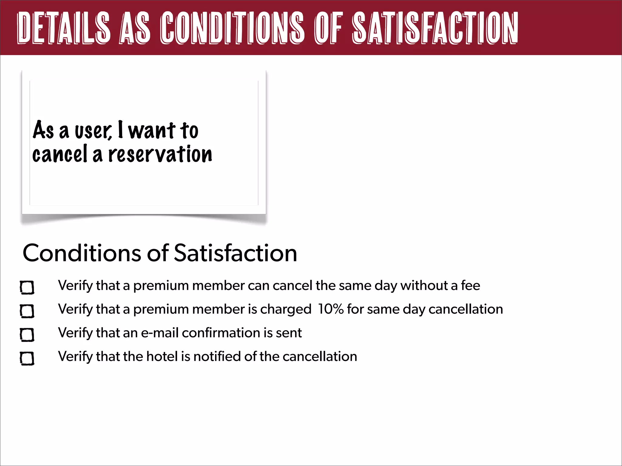 Details as Conditions of Satisfaction

 As a user, I want to
 cancel a reservation



Conditions of Satisfaction
   Verify that a premium member can cancel the same day without a fee
   Verify that a premium member is charged 10% for same day cancellation
   Verify that an e-mail confirmation is sent
   Verify that the hotel is notified of the cancellation
 