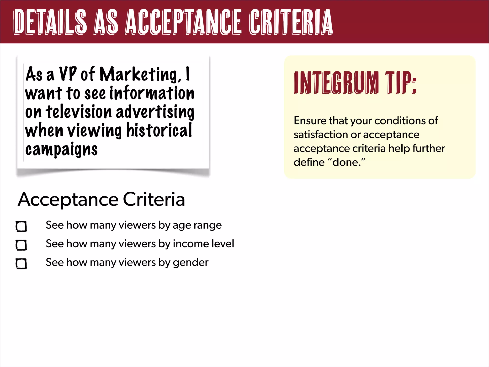 Details as Acceptance Criteria
 As a VP of Marketing, I
 want to see information                   Integrum Tip:
 on television advertising                 Ensure that your conditions of
 when viewing historical                   satisfaction or acceptance
 campaigns                                 acceptance criteria help further
                                           define “done.”


Acceptance Criteria
    See how many viewers by age range
    See how many viewers by income level
    See how many viewers by gender
 