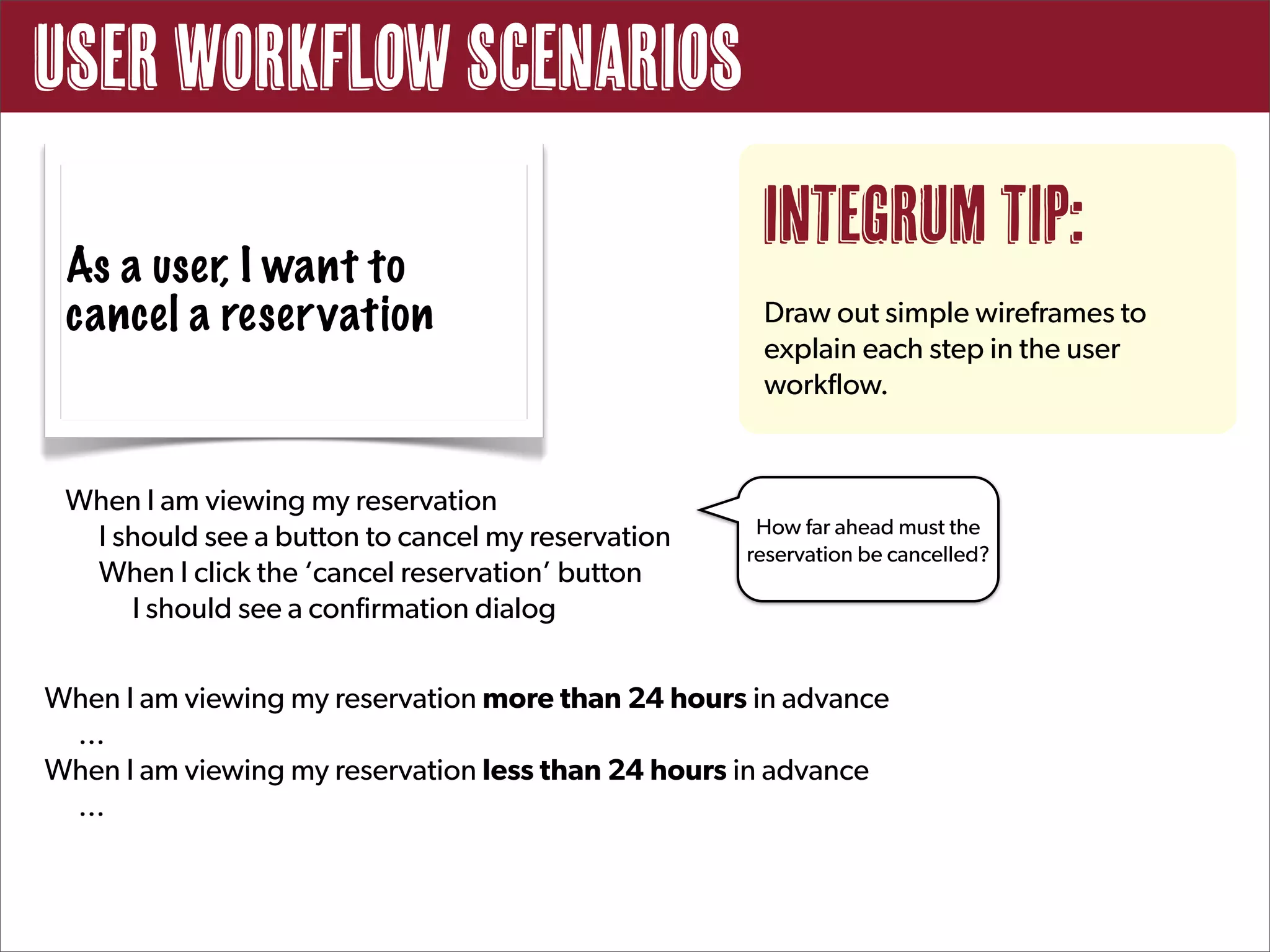 User Workflow Scenarios
                                                    Integrum Tip:
 As a user, I want to
 cancel a reservation                               Draw out simple wireframes to
                                                    explain each step in the user
                                                    workflow.


 When I am viewing my reservation
                                                    How far ahead must the
  I should see a button to cancel my reservation
                                                   reservation be cancelled?
  When I click the ‘cancel reservation’ button
     I should see a confirmation dialog


When I am viewing my reservation more than 24 hours in advance
 ...
When I am viewing my reservation less than 24 hours in advance
 ...
 