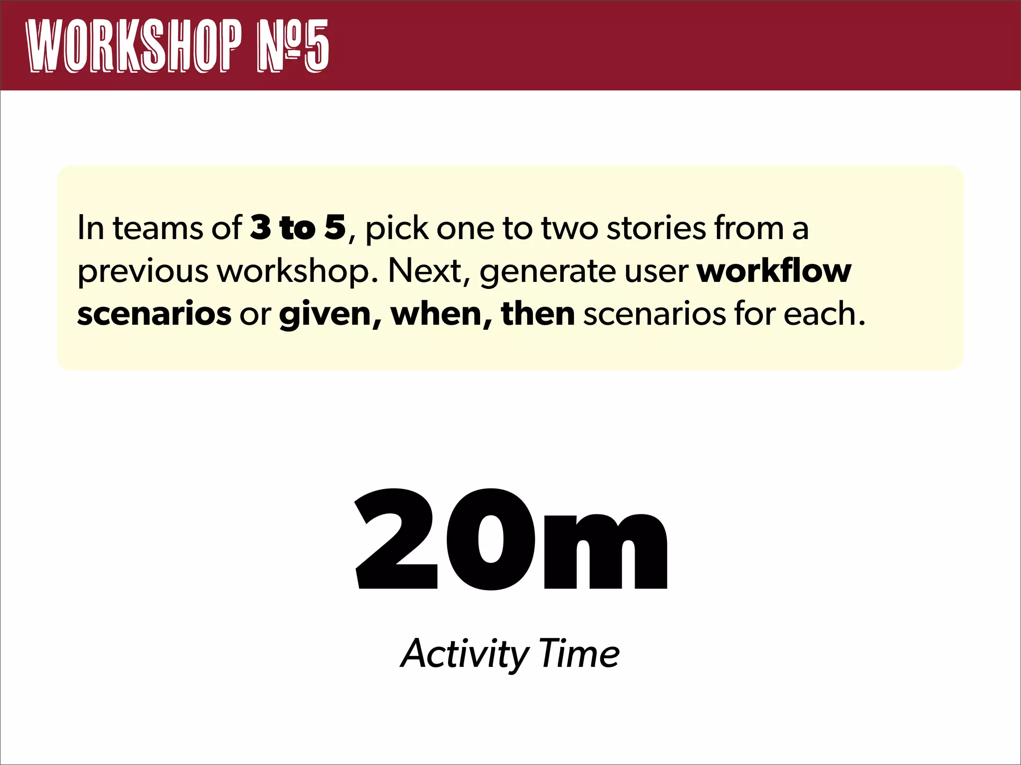 Workshop #5

 In teams of 3 to 5, pick one to two stories from a
 previous workshop. Next, generate user workflow
 scenarios or given, when, then scenarios for each.




                  20m
                     Activity Time
 