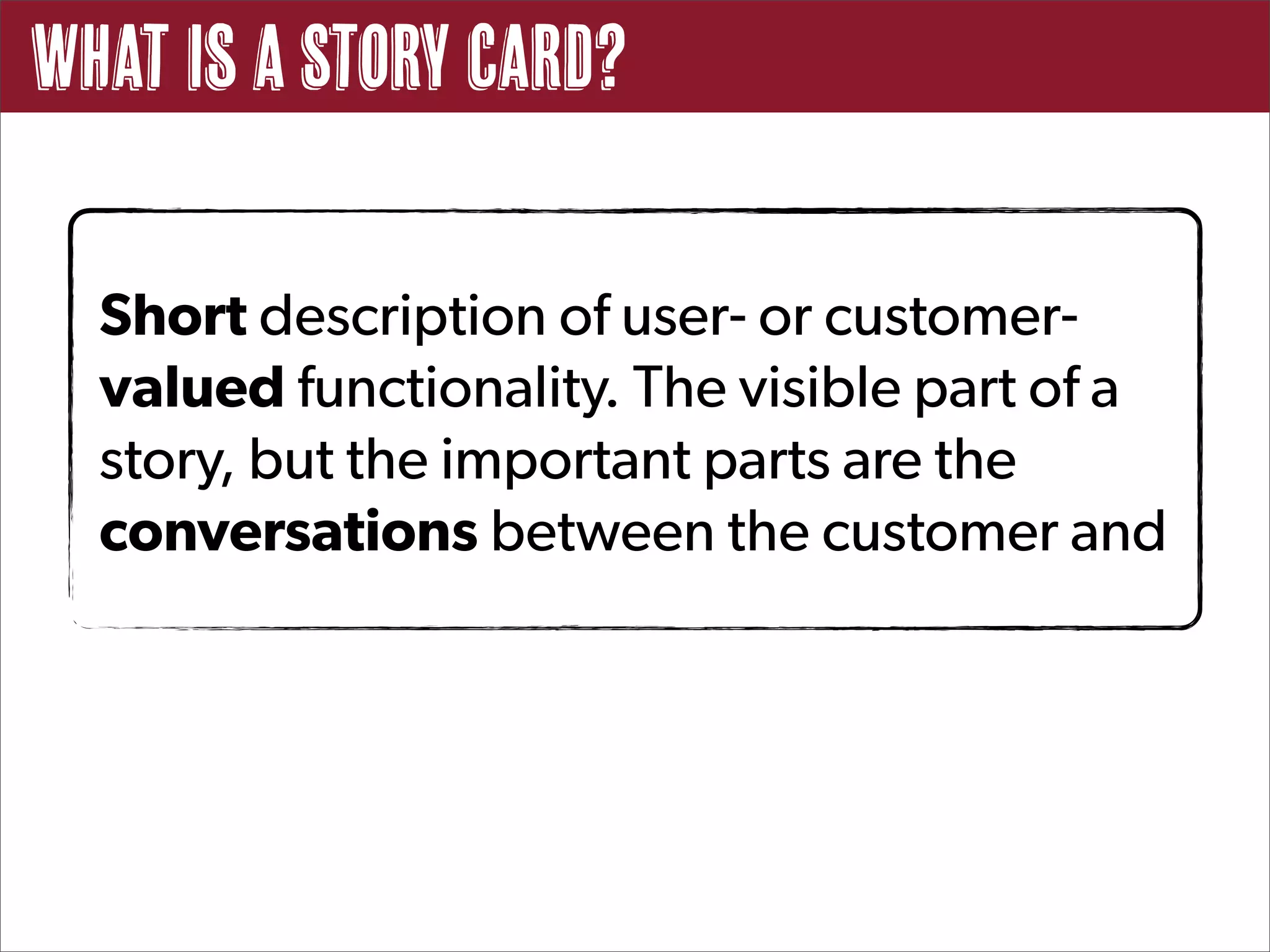 What Is a Story Card?

  Short description of user- or customer-
  valued functionality. The visible part of a
  story, but the important parts are the
  conversations between the customer and
 