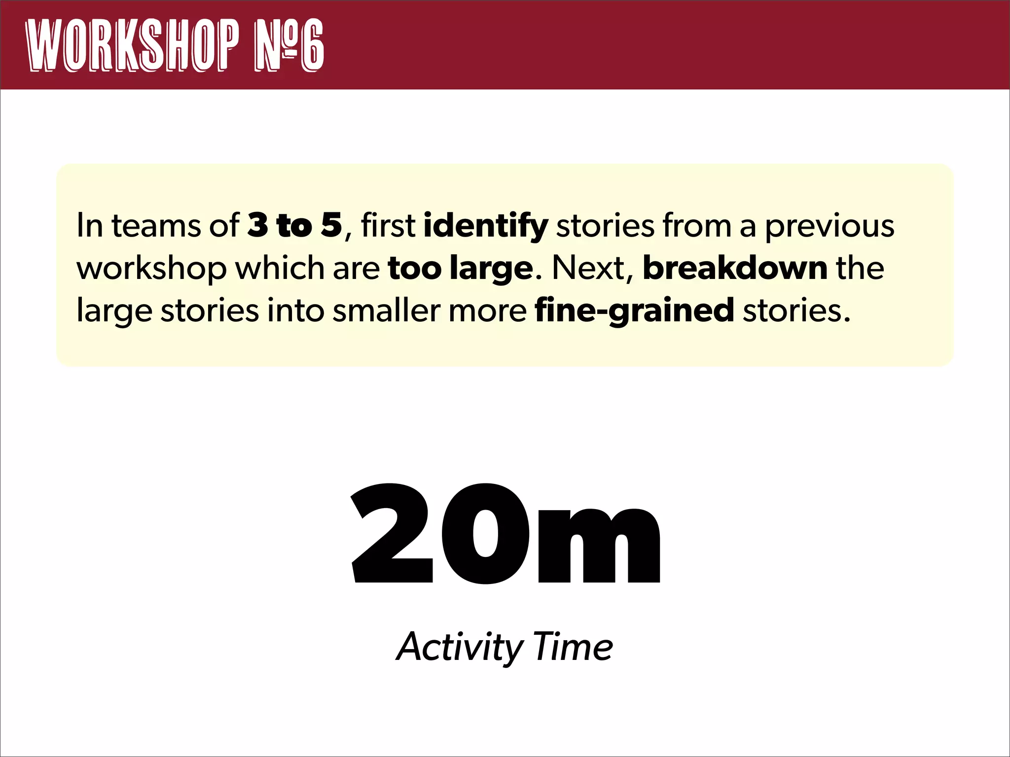 Workshop #6

 In teams of 3 to 5, first identify stories from a previous
 workshop which are too large. Next, breakdown the
 large stories into smaller more fine-grained stories.




                   20m
                       Activity Time
 