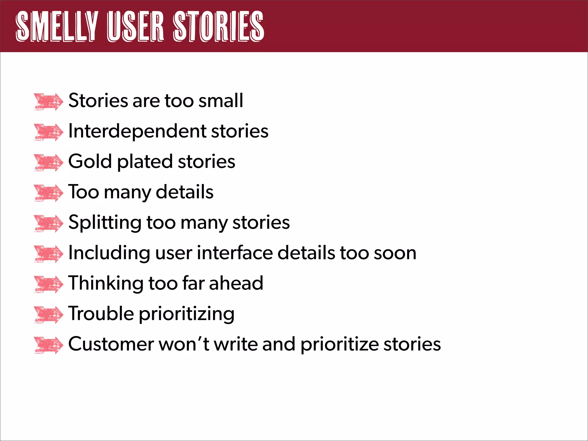 Smelly User Stories
   Stories are too small
   Interdependent stories
   Gold plated stories
   Too many details
   Splitting too many stories
   Including user interface details too soon
   Thinking too far ahead
   Trouble prioritizing
   Customer won’t write and prioritize stories
 