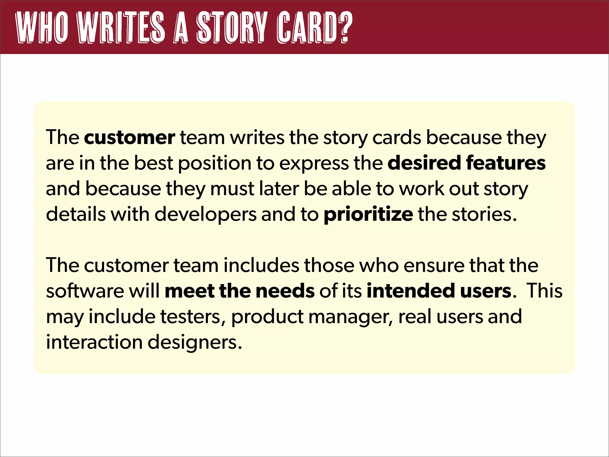 Who writes a story card?

  The customer team writes the story cards because they
  are in the best position to express the desired features
  and because they must later be able to work out story
  details with developers and to prioritize the stories.

  The customer team includes those who ensure that the
  software will meet the needs of its intended users. This
  may include testers, product manager, real users and
  interaction designers.
 