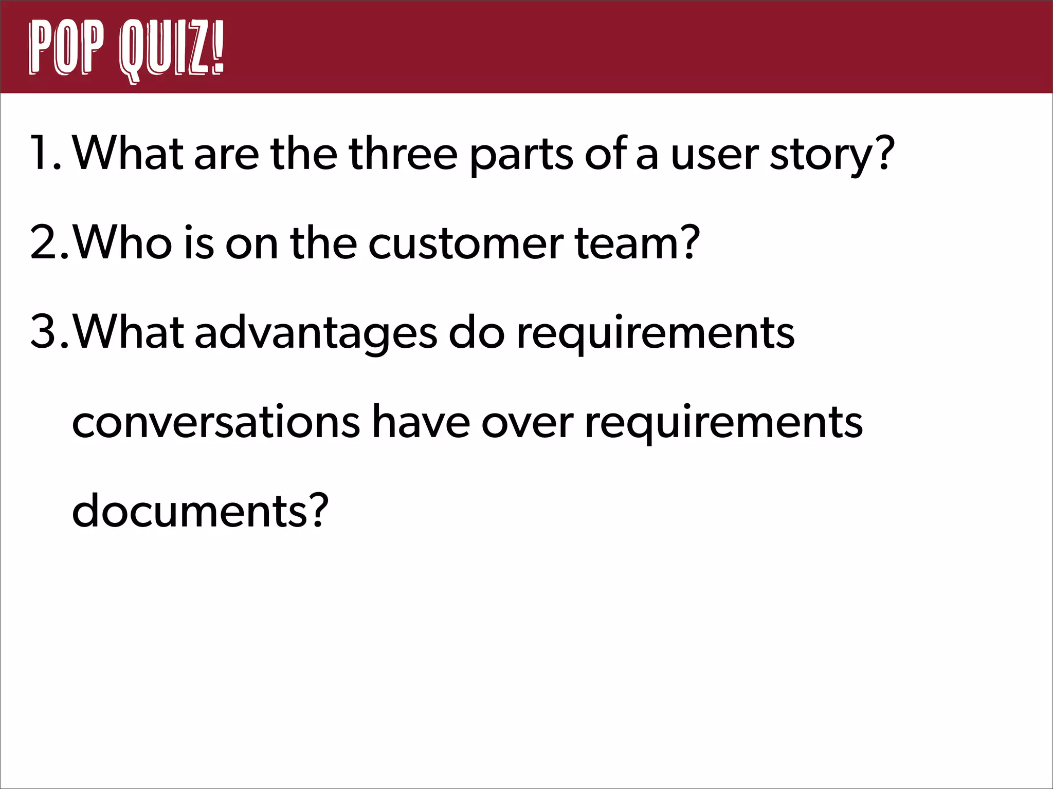 POp Quiz!
1. What are the three parts of a user story?
2.Who is on the customer team?
3.What advantages do requirements
  conversations have over requirements
  documents?
 
